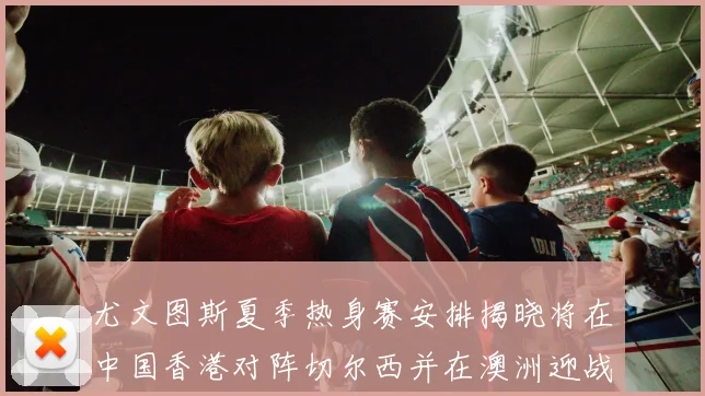尤文图斯夏季热身赛安排揭晓将在中国香港对阵切尔西并在澳洲迎战国米