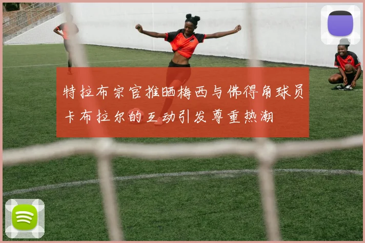 特拉布宗官推晒梅西与佛得角球员卡布拉尔的互动引发尊重热潮