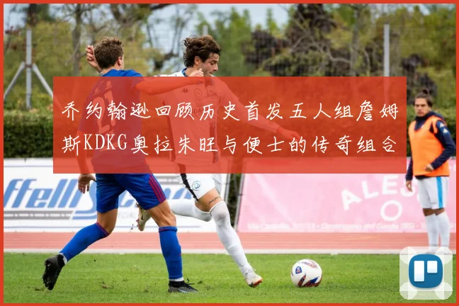 乔约翰逊回顾历史首发五人组詹姆斯KDKG奥拉朱旺与便士的传奇组合