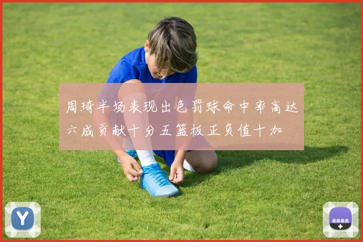 周琦半场表现出色罚球命中率高达六成贡献十分五篮板正负值十加