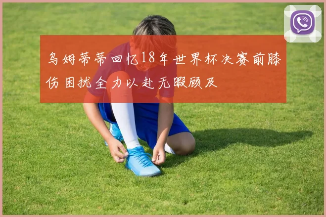 乌姆蒂蒂回忆18年世界杯决赛前膝伤困扰全力以赴无暇顾及