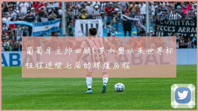 葡萄牙主帅回顾C罗加盟以来世界杯征程连续七届的辉煌历程