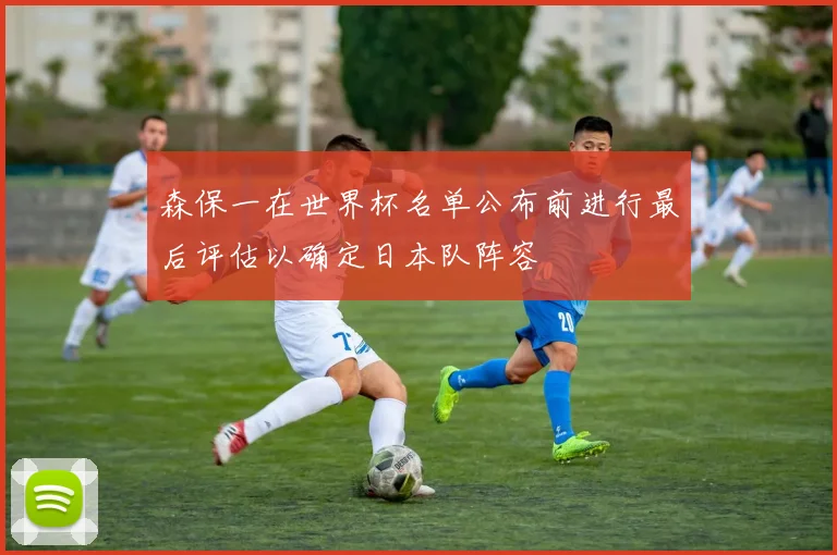 森保一在世界杯名单公布前进行最后评估以确定日本队阵容