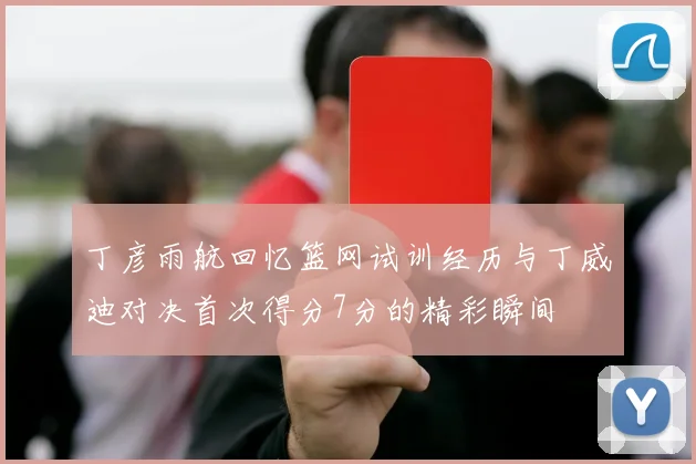 丁彦雨航回忆篮网试训经历与丁威迪对决首次得分7分的精彩瞬间