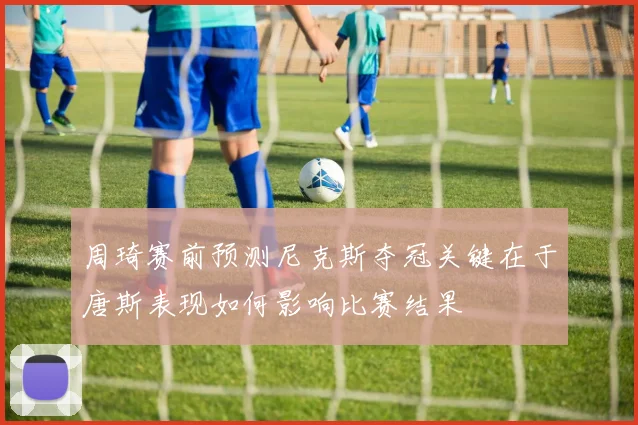 周琦赛前预测尼克斯夺冠关键在于唐斯表现如何影响比赛结果