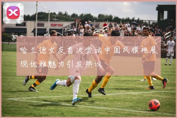 哈兰德女友首次尝试中国风旗袍展现优雅魅力引发热议