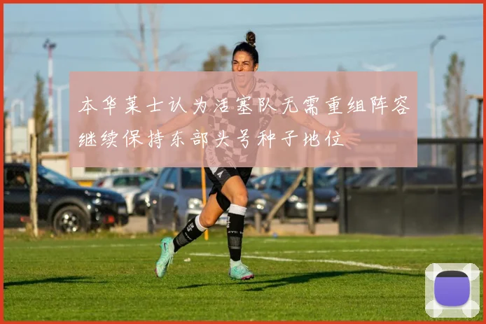 本华莱士认为活塞队无需重组阵容继续保持东部头号种子地位