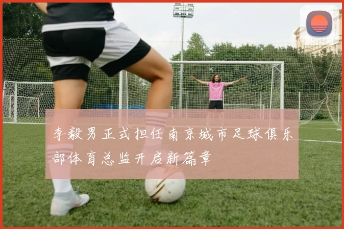 李毅男正式担任南京城市足球俱乐部体育总监开启新篇章