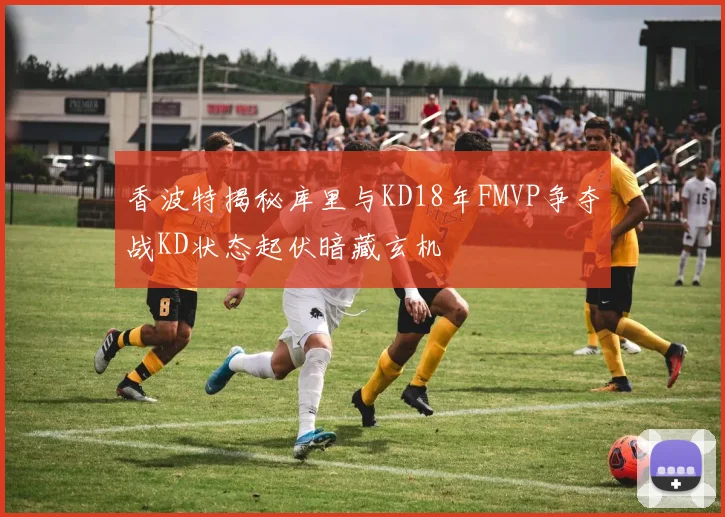 香波特揭秘库里与KD18年FMVP争夺战KD状态起伏暗藏玄机