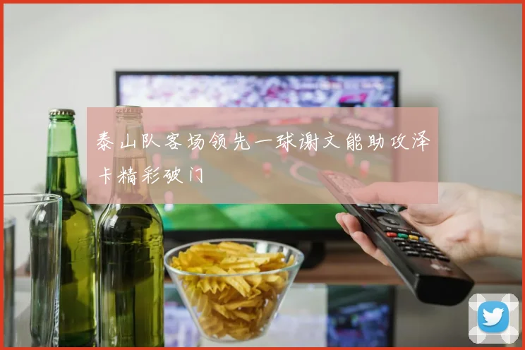 泰山队客场领先一球谢文能助攻泽卡精彩破门