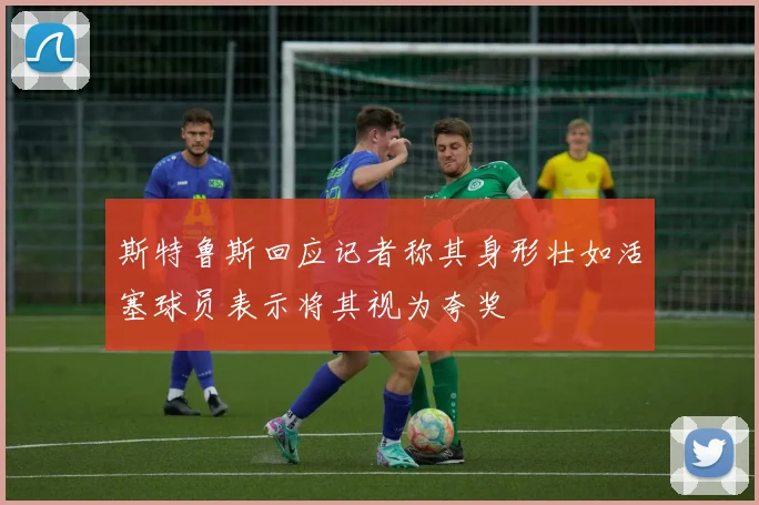 斯特鲁斯回应记者称其身形壮如活塞球员表示将其视为夸奖