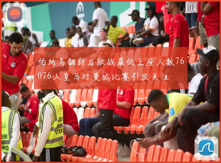 伯纳乌翻新后欧战最低上座人数76076人皇马对曼城比赛引发关注
