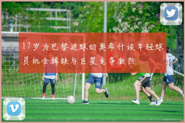 17岁为巴黎进球的奥希什谈年轻球员机会稀缺与巨星竞争激烈