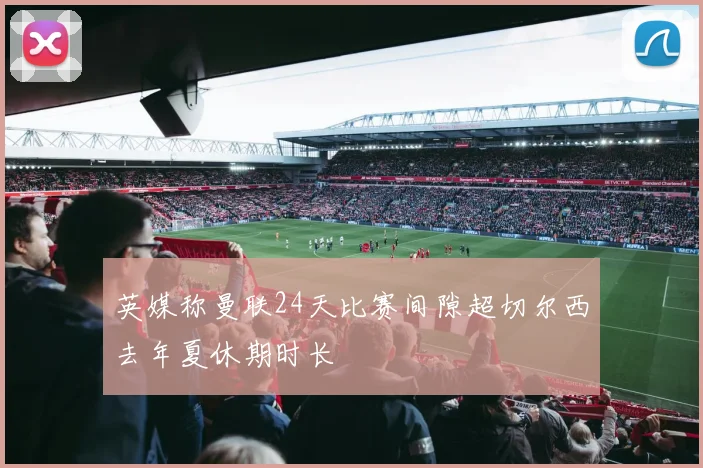 英媒称曼联24天比赛间隙超切尔西去年夏休期时长