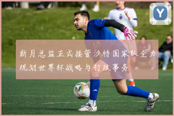 新月总监正式接管沙特国家队全力规划世界杯战略与行政事务