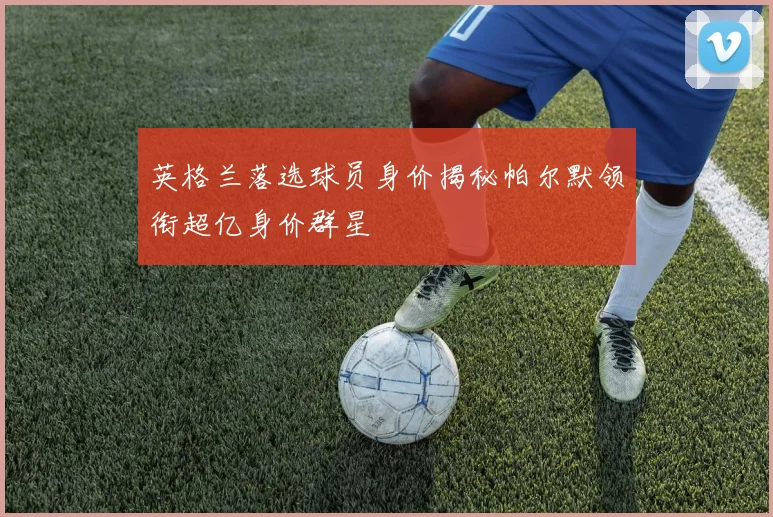 英格兰落选球员身价揭秘帕尔默领衔超亿身价群星