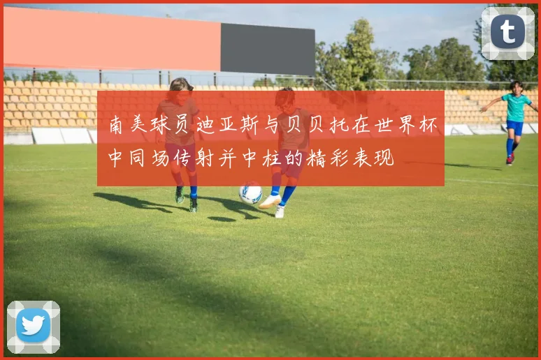 南美球员迪亚斯与贝贝托在世界杯中同场传射并中柱的精彩表现