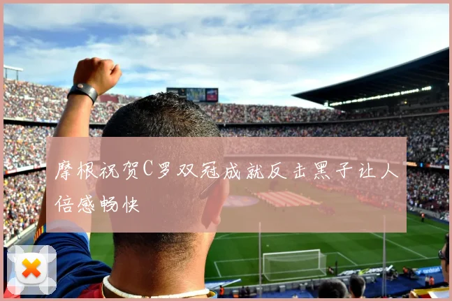 摩根祝贺C罗双冠成就反击黑子让人倍感畅快