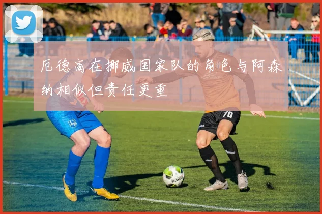 厄德高在挪威国家队的角色与阿森纳相似但责任更重