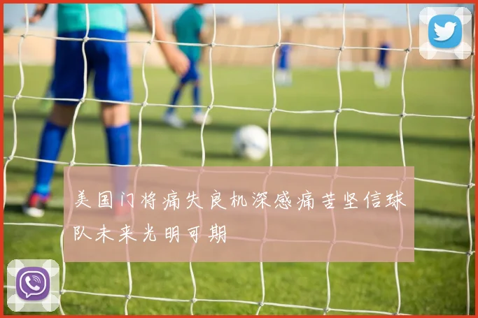 美国门将痛失良机深感痛苦坚信球队未来光明可期