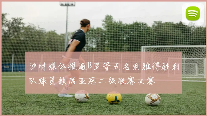 沙特媒体报道B罗等五名利雅得胜利队球员缺席亚冠二级联赛决赛