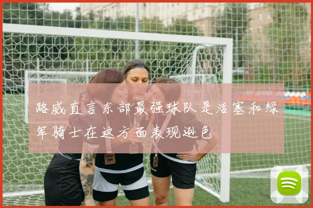 路威直言东部最强球队是活塞和绿军骑士在这方面表现逊色