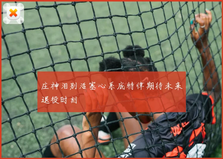 庄神泪别活塞心系底特律期待未来退役时刻