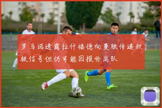 罗马诺透露拉什福德向曼联传递积极信号但仍可能因报价离队