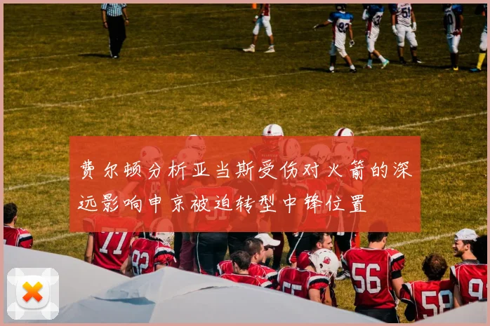 费尔顿分析亚当斯受伤对火箭的深远影响申京被迫转型中锋位置